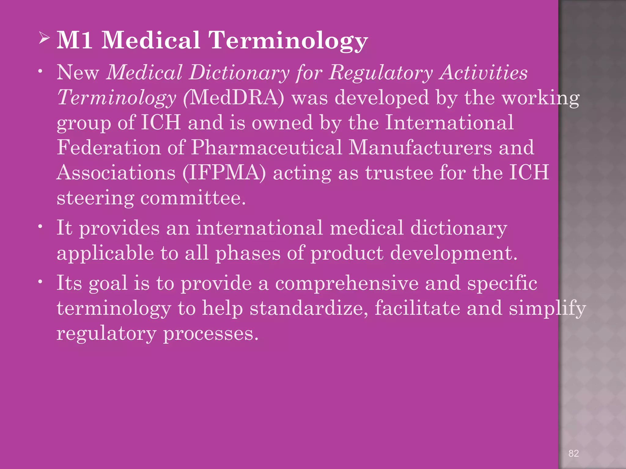 M1 Medical Terminology 
• New Medical Dictionary for Regulatory Activities 
Terminology (MedDRA) was developed by the working 
group of ICH and is owned by the International 
Federation of Pharmaceutical Manufacturers and 
Associations (IFPMA) acting as trustee for the ICH 
steering committee. 
• It provides an international medical dictionary 
applicable to all phases of product development. 
• Its goal is to provide a comprehensive and specific 
terminology to help standardize, facilitate and simplify 
regulatory processes. 
82 
 