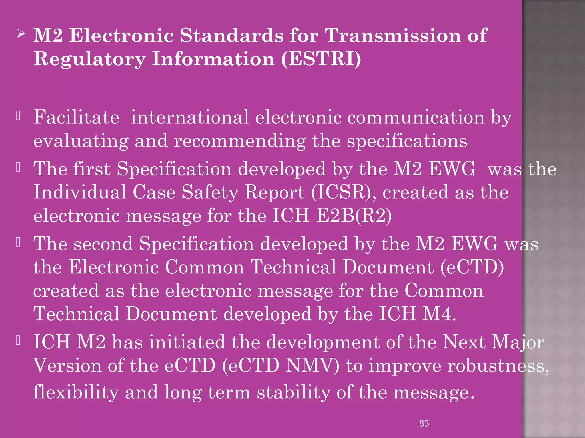  M2 Electronic Standards for Transmission of 
Regulatory Information (ESTRI) 
 Facilitate international electronic communication by 
evaluating and recommending the specifications 
 The first Specification developed by the M2 EWG was the 
Individual Case Safety Report (ICSR), created as the 
electronic message for the ICH E2B(R2) 
 The second Specification developed by the M2 EWG was 
the Electronic Common Technical Document (eCTD) 
created as the electronic message for the Common 
Technical Document developed by the ICH M4. 
 ICH M2 has initiated the development of the Next Major 
Version of the eCTD (eCTD NMV) to improve robustness, 
flexibility and long term stability of the message. 
83 
 
