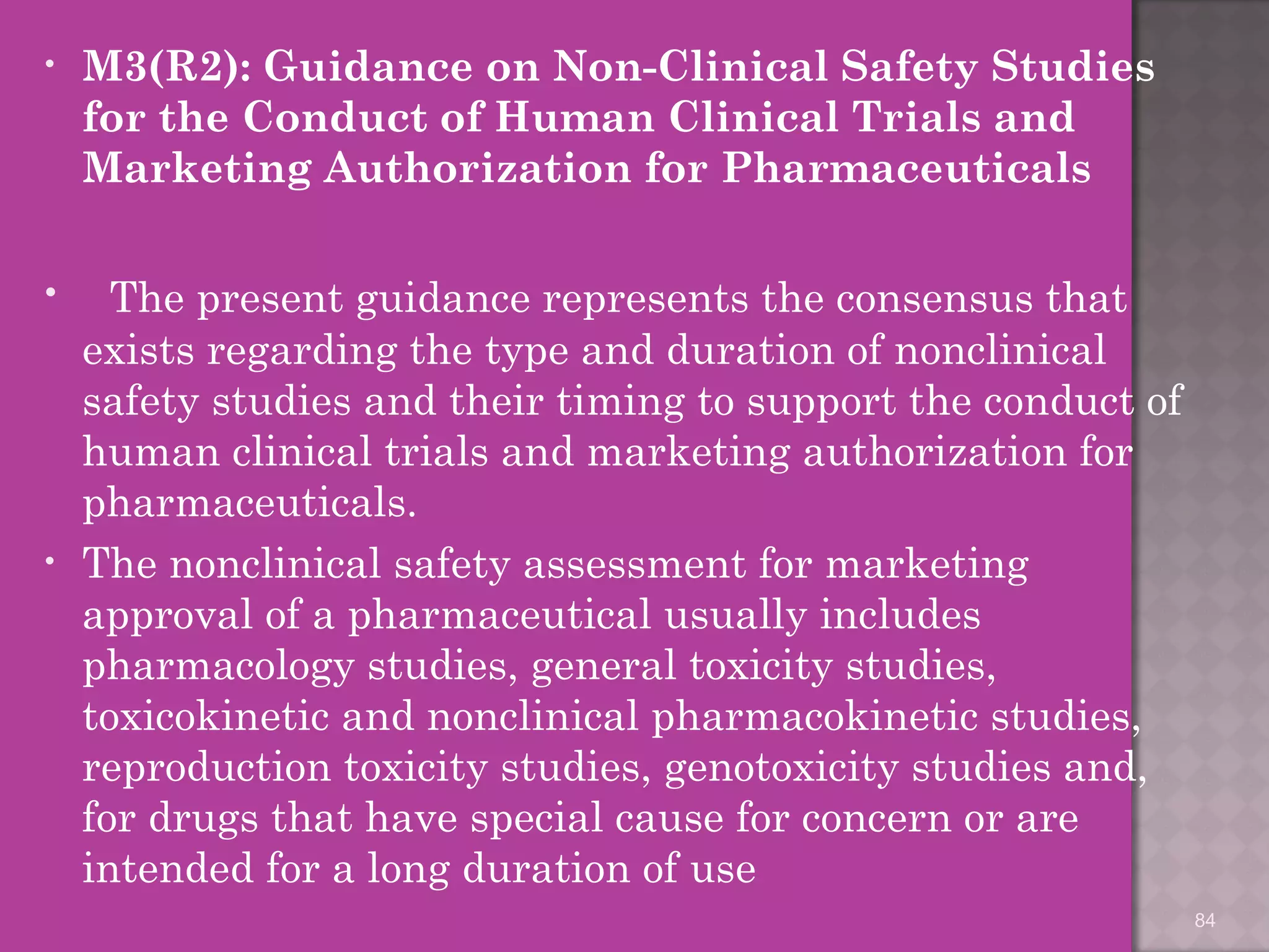 • M3(R2): Guidance on Non-Clinical Safety Studies 
for the Conduct of Human Clinical Trials and 
Marketing Authorization for Pharmaceuticals 
• The present guidance represents the consensus that 
exists regarding the type and duration of nonclinical 
safety studies and their timing to support the conduct of 
human clinical trials and marketing authorization for 
pharmaceuticals. 
• The nonclinical safety assessment for marketing 
approval of a pharmaceutical usually includes 
pharmacology studies, general toxicity studies, 
toxicokinetic and nonclinical pharmacokinetic studies, 
reproduction toxicity studies, genotoxicity studies and, 
for drugs that have special cause for concern or are 
intended for a long duration of use 
84 
 