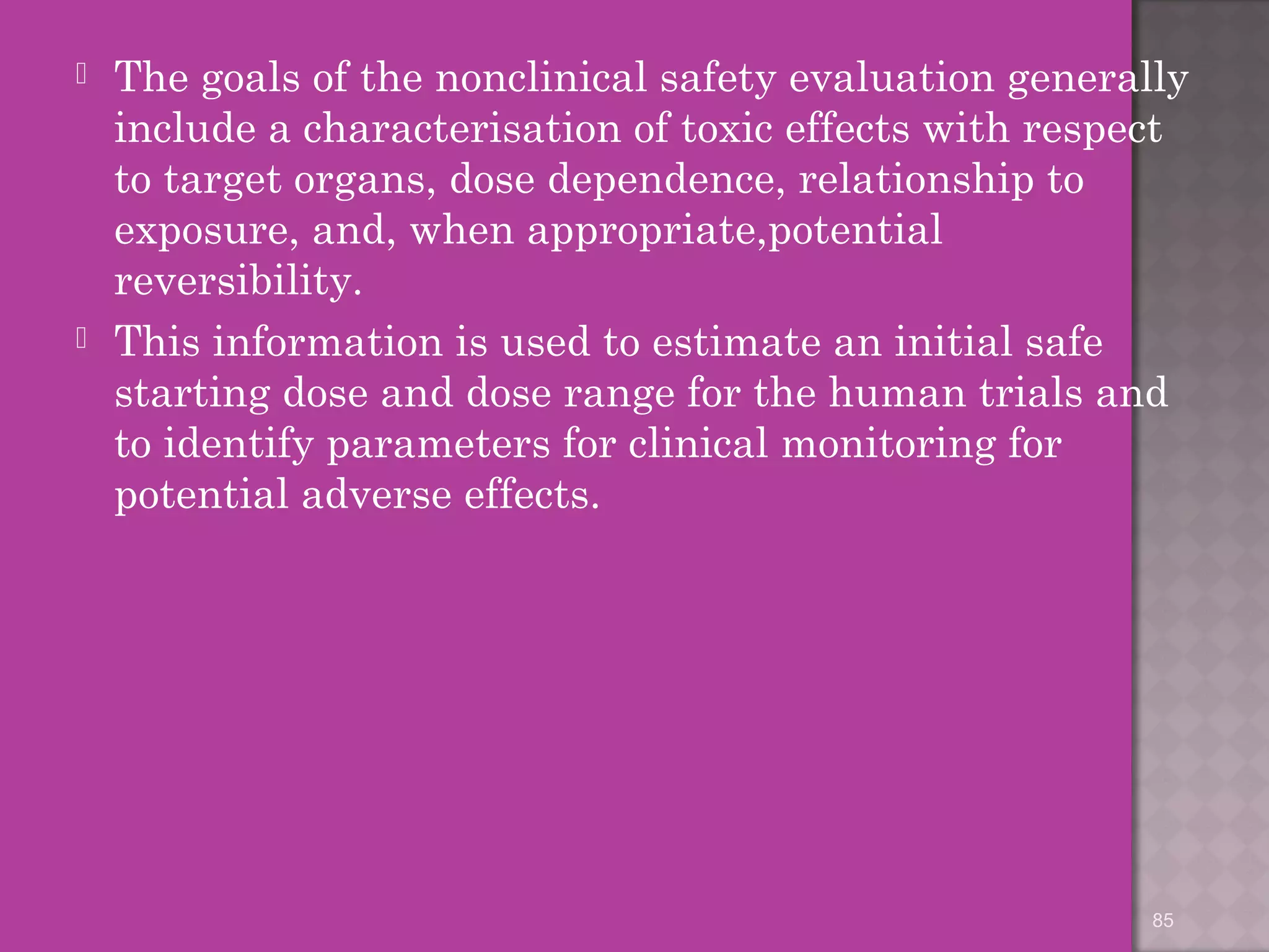  The goals of the nonclinical safety evaluation generally 
include a characterisation of toxic effects with respect 
to target organs, dose dependence, relationship to 
exposure, and, when appropriate,potential 
reversibility. 
 This information is used to estimate an initial safe 
starting dose and dose range for the human trials and 
to identify parameters for clinical monitoring for 
potential adverse effects. 
85 
 