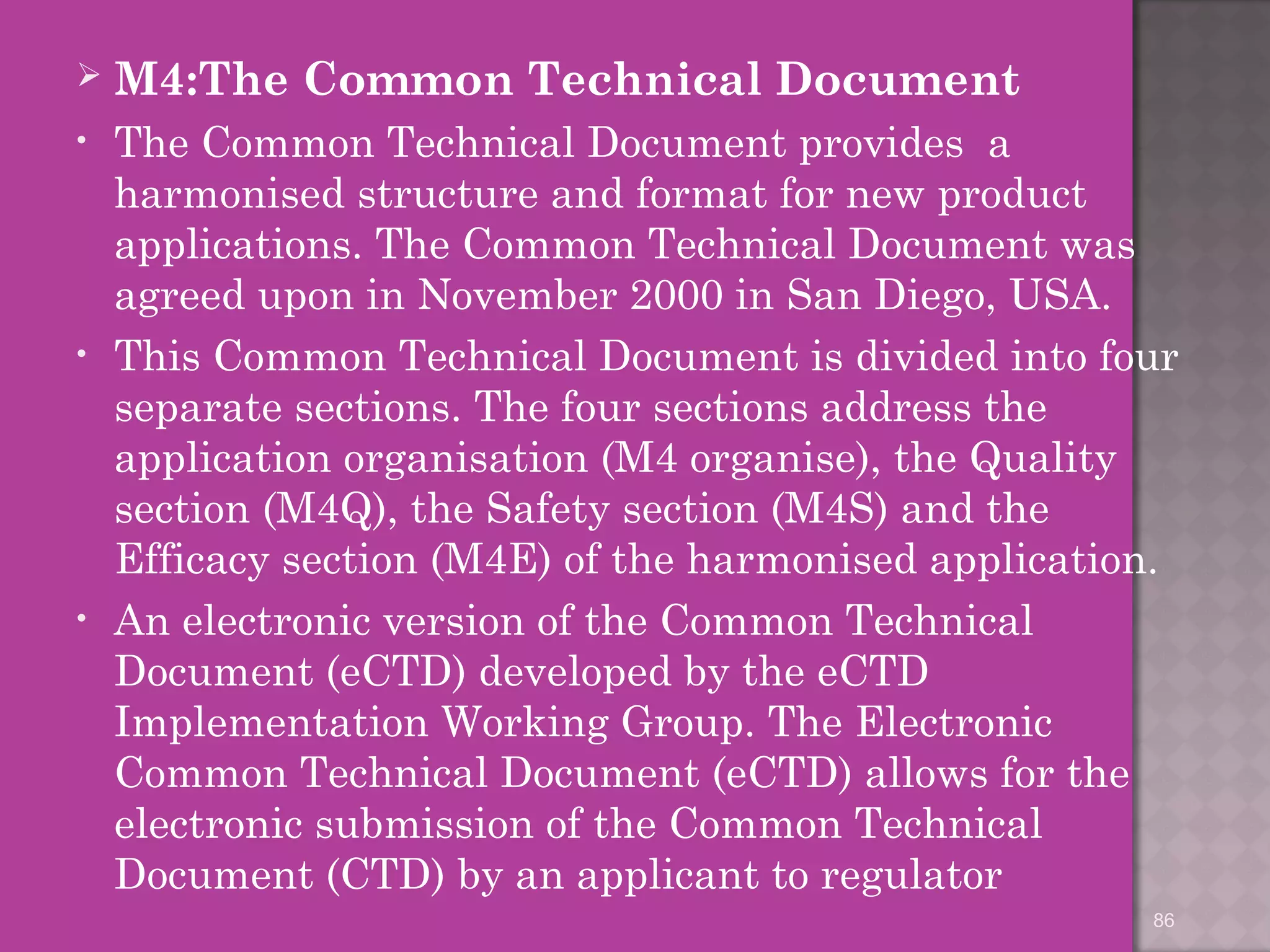  M4:The Common Technical Document 
• The Common Technical Document provides a 
harmonised structure and format for new product 
applications. The Common Technical Document was 
agreed upon in November 2000 in San Diego, USA. 
• This Common Technical Document is divided into four 
separate sections. The four sections address the 
application organisation (M4 organise), the Quality 
section (M4Q), the Safety section (M4S) and the 
Efficacy section (M4E) of the harmonised application. 
• An electronic version of the Common Technical 
Document (eCTD) developed by the eCTD 
Implementation Working Group. The Electronic 
Common Technical Document (eCTD) allows for the 
electronic submission of the Common Technical 
Document (CTD) by an applicant to regulator 
86 
 