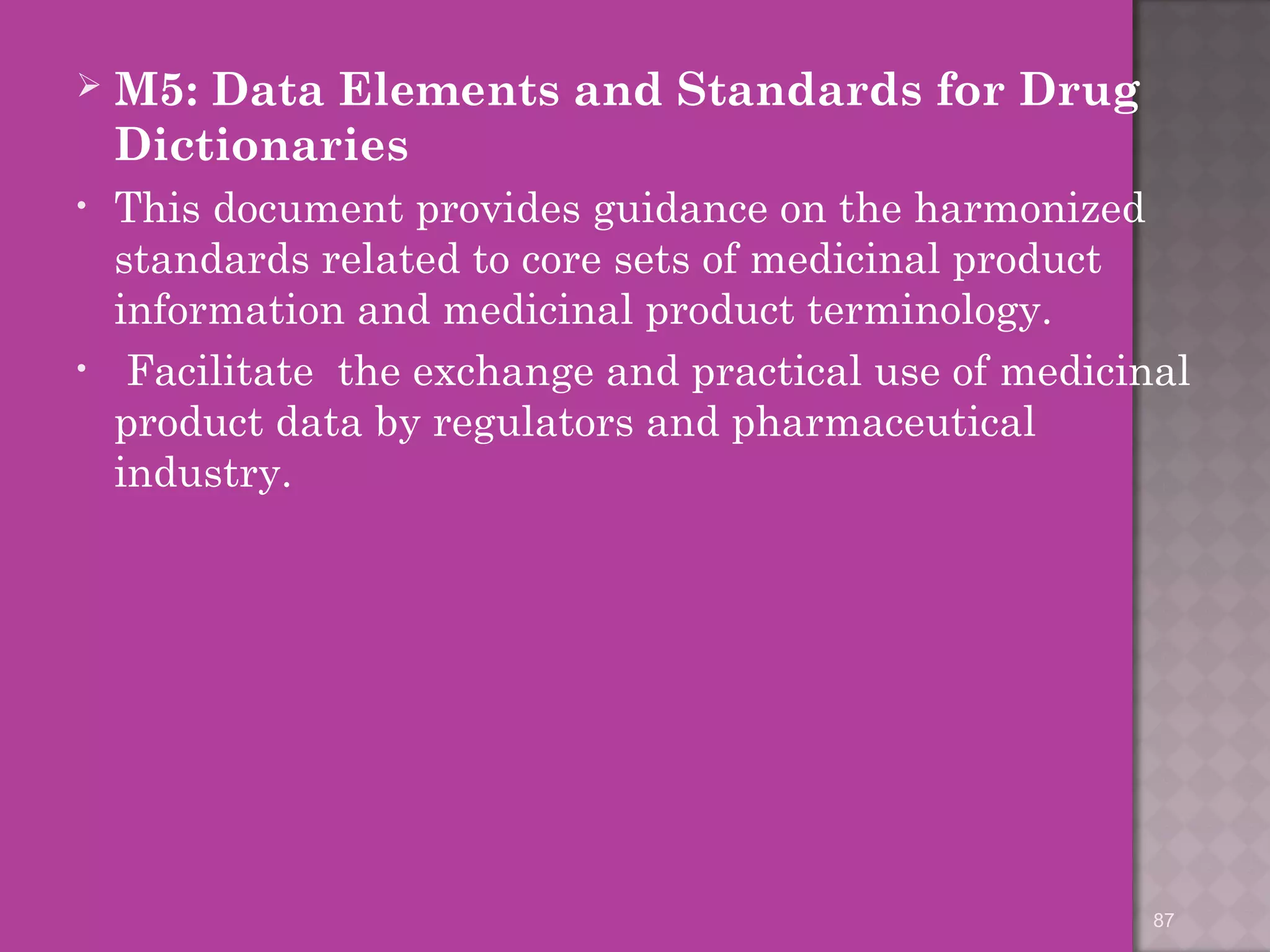  M5: Data Elements and Standards for Drug 
Dictionaries 
• This document provides guidance on the harmonized 
standards related to core sets of medicinal product 
information and medicinal product terminology. 
• Facilitate the exchange and practical use of medicinal 
product data by regulators and pharmaceutical 
industry. 
87 
 