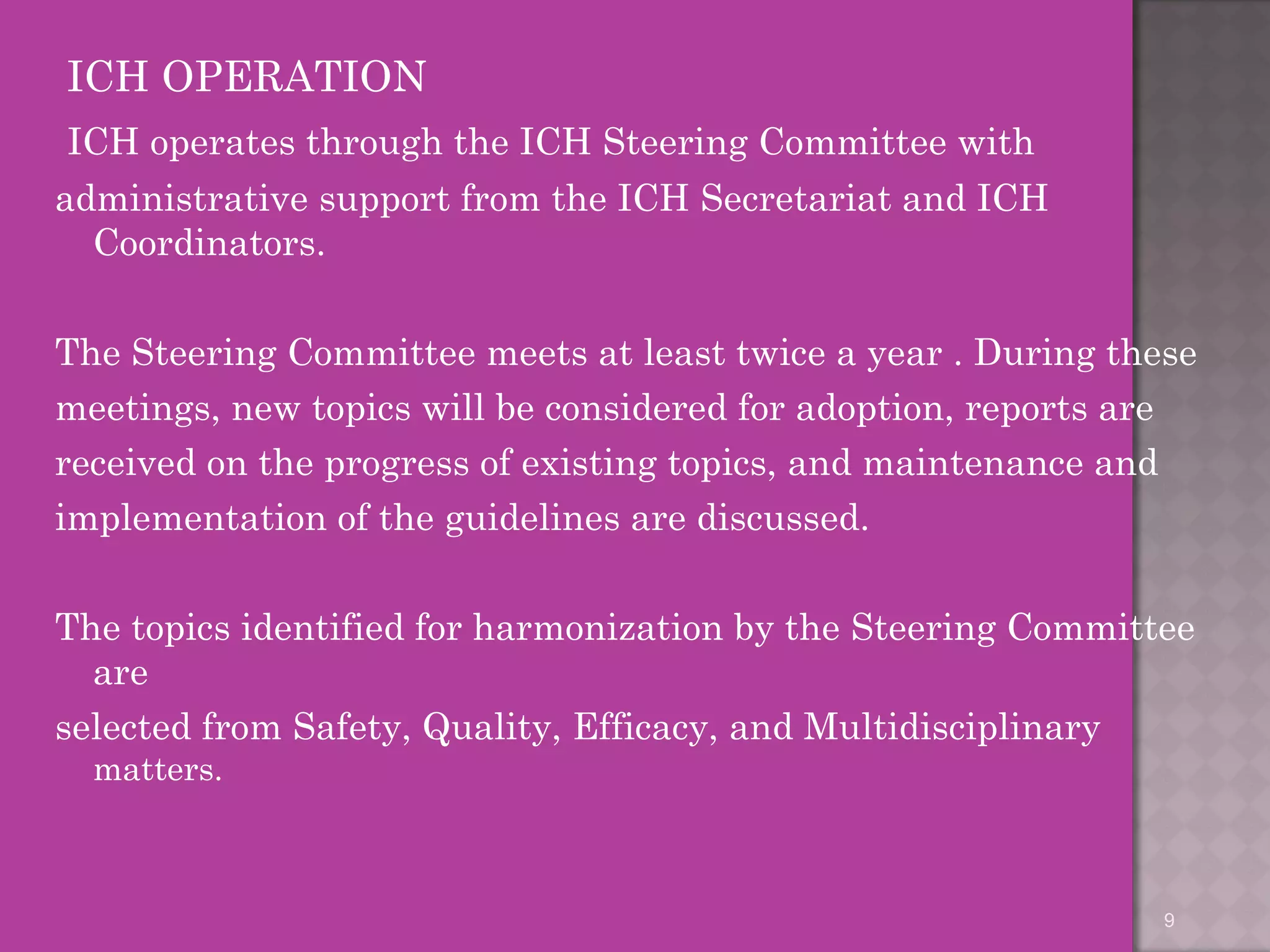 ICH OPERATION 
ICH operates through the ICH Steering Committee with 
administrative support from the ICH Secretariat and ICH 
Coordinators. 
The Steering Committee meets at least twice a year . During these 
meetings, new topics will be considered for adoption, reports are 
received on the progress of existing topics, and maintenance and 
implementation of the guidelines are discussed. 
The topics identified for harmonization by the Steering Committee 
are 
selected from Safety, Quality, Efficacy, and Multidisciplinary 
matters. 
9 
 