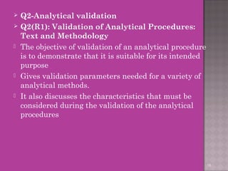  Q2-Analytical validation 
 Q2(R1): Validation of Analytical Procedures: 
Text and Methodology 
 The objective of validation of an analytical procedure 
is to demonstrate that it is suitable for its intended 
purpose 
 Gives validation parameters needed for a variety of 
analytical methods. 
 It also discusses the characteristics that must be 
considered during the validation of the analytical 
procedures 
18 
 