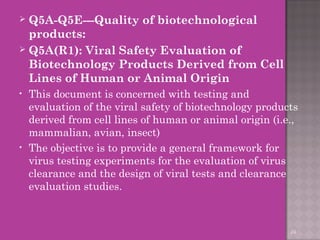  Q5A-Q5E---Quality of biotechnological 
products: 
 Q5A(R1): Viral Safety Evaluation of 
Biotechnology Products Derived from Cell 
Lines of Human or Animal Origin 
• This document is concerned with testing and 
evaluation of the viral safety of biotechnology products 
derived from cell lines of human or animal origin (i.e., 
mammalian, avian, insect) 
• The objective is to provide a general framework for 
virus testing experiments for the evaluation of virus 
clearance and the design of viral tests and clearance 
evaluation studies. 
24 
 