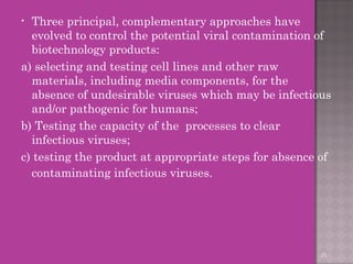 • Three principal, complementary approaches have 
evolved to control the potential viral contamination of 
biotechnology products: 
a) selecting and testing cell lines and other raw 
materials, including media components, for the 
absence of undesirable viruses which may be infectious 
and/or pathogenic for humans; 
b) Testing the capacity of the processes to clear 
infectious viruses; 
c) testing the product at appropriate steps for absence of 
contaminating infectious viruses. 
25 
 