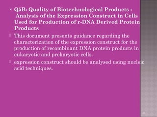  Q5B: Quality of Biotechnological Products : 
Analysis of the Expression Construct in Cells 
Used for Production of r-DNA Derived Protein 
Products 
 This document presents guidance regarding the 
characterization of the expression construct for the 
production of recombinant DNA protein products in 
eukaryotic and prokaryotic cells. 
 expression construct should be analysed using nucleic 
acid techniques. 
26 
 