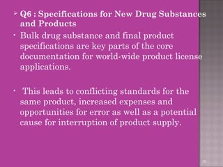  Q6 : Specifications for New Drug Substances 
and Products 
• Bulk drug substance and final product 
specifications are key parts of the core 
documentation for world-wide product license 
applications. 
• This leads to conflicting standards for the 
same product, increased expenses and 
opportunities for error as well as a potential 
cause for interruption of product supply. 
29 
 