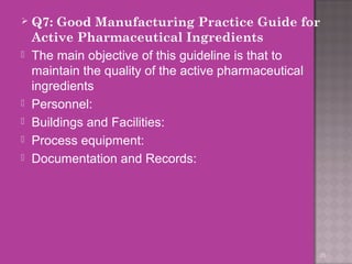  Q7: Good Manufacturing Practice Guide for 
Active Pharmaceutical Ingredients 
 The main objective of this guideline is that to 
maintain the quality of the active pharmaceutical 
ingredients 
 Personnel: 
 Buildings and Facilities: 
 Process equipment: 
 Documentation and Records: 
35 
 