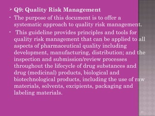  Q9: Quality Risk Management 
• The purpose of this document is to offer a 
systematic approach to quality risk management. 
• This guideline provides principles and tools for 
quality risk management that can be applied to all 
aspects of pharmaceutical quality including 
development, manufacturing, distribution; and the 
inspection and submission/review processes 
throughout the lifecycle of drug substances and 
drug (medicinal) products, biological and 
biotechnological products, including the use of raw 
materials, solvents, excipients, packaging and 
labeling materials. 
37 
 