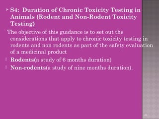  S4: Duration of Chronic Toxicity Testing in 
Animals (Rodent and Non-Rodent Toxicity 
Testing) 
The objective of this guidance is to set out the 
considerations that apply to chronic toxicity testing in 
rodents and non rodents as part of the safety evaluation 
of a medicinal product 
 Rodents(a study of 6 months duration) 
 Non-rodents(a study of nine months duration). 
49 
 