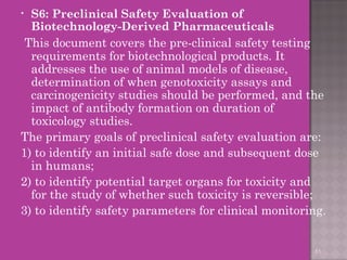 • S6: Preclinical Safety Evaluation of 
Biotechnology-Derived Pharmaceuticals 
This document covers the pre-clinical safety testing 
requirements for biotechnological products. It 
addresses the use of animal models of disease, 
determination of when genotoxicity assays and 
carcinogenicity studies should be performed, and the 
impact of antibody formation on duration of 
toxicology studies. 
The primary goals of preclinical safety evaluation are: 
1) to identify an initial safe dose and subsequent dose 
in humans; 
2) to identify potential target organs for toxicity and 
for the study of whether such toxicity is reversible; 
3) to identify safety parameters for clinical monitoring. 
51 
 