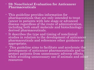• S9: Nonclinical Evaluation for Anticancer 
Pharmaceuticals 
• This guideline provides information for 
pharmaceuticals that are only intended to treat 
cancer in patients with late stage or advanced 
disease regardless of the route of administration, 
including both small molecule and biotechnology-derived 
pharmaceuticals. 
• It describes the type and timing of nonclinical 
studies in relation to the development of anticancer 
pharmaceuticals and references other guidance as 
appropriate. 
• This guideline aims to facilitate and accelerate the 
development of anticancer pharmaceuticals and to 
protect patients from unnecessary adverse effects, 
while avoiding unnecessary use of animals and other 
resources 
55 
 