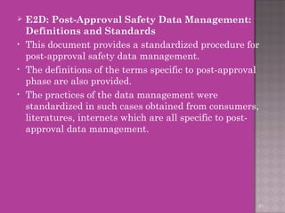  E2D: Post-Approval Safety Data Management: 
Definitions and Standards 
• This document provides a standardized procedure for 
post-approval safety data management. 
• The definitions of the terms specific to post-approval 
phase are also provided. 
• The practices of the data management were 
standardized in such cases obtained from consumers, 
literatures, internets which are all specific to post-approval 
data management. 
61 
 
