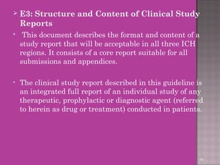  E3: Structure and Content of Clinical Study 
Reports 
• This document describes the format and content of a 
study report that will be acceptable in all three ICH 
regions. It consists of a core report suitable for all 
submissions and appendices. 
• The clinical study report described in this guideline is 
an integrated full report of an individual study of any 
therapeutic, prophylactic or diagnostic agent (referred 
to herein as drug or treatment) conducted in patients. 
64 
 