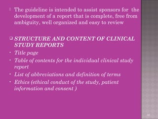  The guideline is intended to assist sponsors for the 
development of a report that is complete, free from 
ambiguity, well organized and easy to review 
 STRUCTURE AND CONTENT OF CLINICAL 
STUDY REPORTS 
• Title page 
• Table of contents for the individual clinical study 
report 
• List of abbreviations and definition of terms 
• Ethics (ethical conduct of the study, patient 
information and consent ) 
65 
 