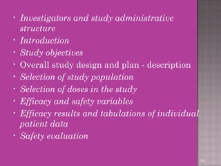 • Investigators and study administrative 
structure 
• Introduction 
• Study objectives 
• Overall study design and plan - description 
• Selection of study population 
• Selection of doses in the study 
• Efficacy and safety variables 
• Efficacy results and tabulations of individual 
patient data 
• Safety evaluation 
66 
 