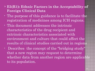  E5(R1): Ethnic Factors in the Acceptability of 
Foreign Clinical Data 
• The purpose of this guidance is to facilitate the 
registration of medicines among ICH regions. 
• This document addresses the intrinsic 
characteristics of the drug recipient and 
extrinsic characteristics associated with 
environment and culture that could affect the 
results of clinical studies carried out in regions 
• Describes the concept of the "bridging study" 
that a new region may request to determine 
whether data from another region are applicable 
to its population. 
68 
 