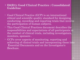  E6(R1): Good Clinical Practice : Consolidated 
Guideline 
• Good Clinical Practice (GCP) is an international 
ethical and scientific quality standard for designing, 
conducting, recording and reporting trials that involve 
the participation of human subjects. 
• This Good Clinical Practices document describes the 
responsibilities and expectations of all participants in 
the conduct of clinical trials, including investigators, 
monitors, sponsors . 
• GCPs cover aspects of monitoring, reporting and 
achieving of clinical trials and incorporating these into 
Essential Documents and on the Investigator's 
Brochure. 
69 
 