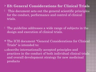  E8: General Considerations for Clinical Trials 
 This document sets out the general scientific principles 
for the conduct, performance and control of clinical 
trials. 
 The guideline addresses a wide range of subjects in the 
design and execution of clinical trials. 
 The ICH document "General Considerations for Clinical 
Trials" is intended to: 
(a)describe internationally accepted principles and 
practices in the conduct of both individual clinical trials 
and overall development strategy for new medicinal 
products 
71 
 