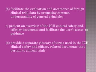 (b) facilitate the evaluation and acceptance of foreign 
clinical trial data by promoting common 
understanding of general principles 
c) present an overview of the ICH clinical safety and 
efficacy documents and facilitate the user's access to 
guidance 
(d) provide a separate glossary of terms used in the ICH 
clinical safety and efficacy related documents that 
pertain to clinical trials 
72 
 