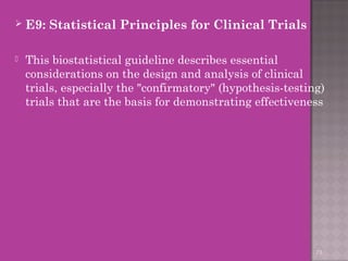  E9: Statistical Principles for Clinical Trials 
 This biostatistical guideline describes essential 
considerations on the design and analysis of clinical 
trials, especially the "confirmatory" (hypothesis-testing) 
trials that are the basis for demonstrating effectiveness 
73 
 