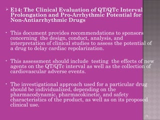  E14: The Clinical Evaluation of QT/QTc Interval 
Prolongation and Pro-Arrhythmic Potential for 
Non-Antiarrhythmic Drugs 
• This document provides recommendations to sponsors 
concerning the design, conduct, analysis, and 
interpretation of clinical studies to assess the potential of 
a drug to delay cardiac repolarization. 
• This assessment should include testing the effects of new 
agents on the QT/QTc interval as well as the collection of 
cardiovascular adverse events. 
• The investigational approach used for a particular drug 
should be individualized, depending on the 
pharmacodynamic, pharmacokinetic, and safety 
characteristics of the product, as well as on its proposed 
clinical use. 
78 
 