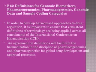  E15: Definitions for Genomic Biomarkers, 
Pharmacogenomics, Pharmacogenetics, Genomic 
Data and Sample Coding Categories 
• In order to develop harmonised approaches to drug 
regulation, it is important to ensure that consistent 
definitions of terminology are being applied across all 
constituents of the International Conference on 
Harmonisation (ICH). 
• An agreement on definitions will facilitate the 
harmonization in the discipline of pharmacogenomics 
and pharmacogenetics for global drug development and 
approval processes. 
79 
 