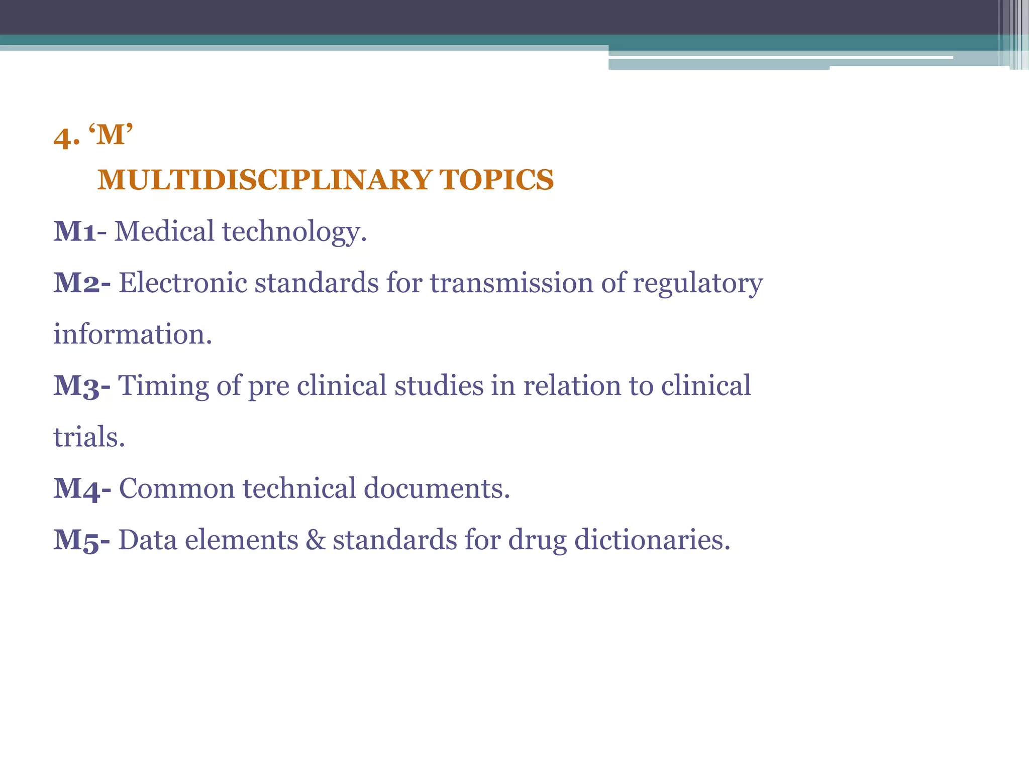 4. ‘M’
MULTIDISCIPLINARY TOPICS
M1- Medical technology.
M2- Electronic standards for transmission of regulatory
information.
M3- Timing of pre clinical studies in relation to clinical
trials.
M4- Common technical documents.
M5- Data elements & standards for drug dictionaries.
 