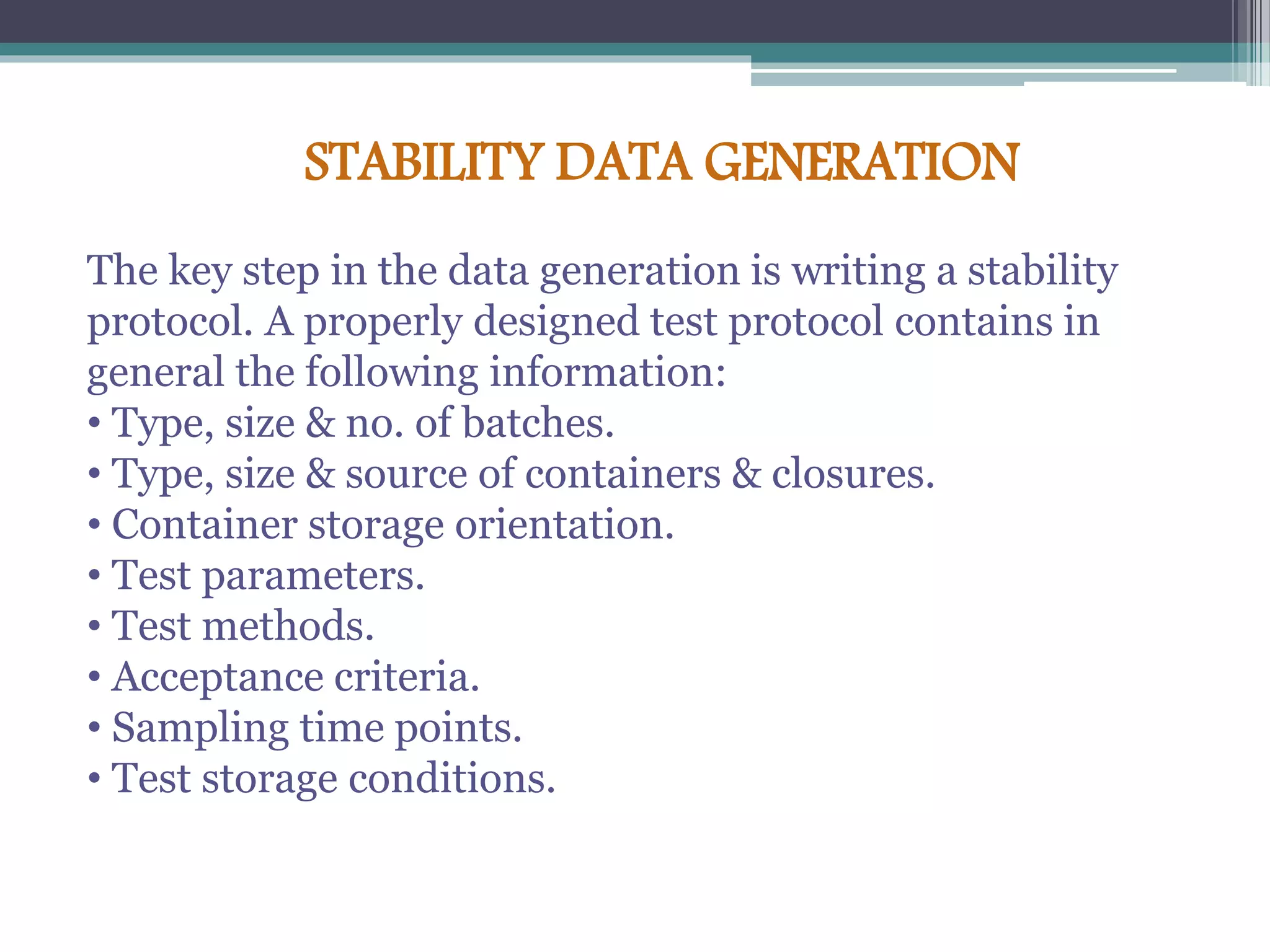 STABILITY DATA GENERATION
The key step in the data generation is writing a stability
protocol. A properly designed test protocol contains in
general the following information:
• Type, size & no. of batches.
• Type, size & source of containers & closures.
• Container storage orientation.
• Test parameters.
• Test methods.
• Acceptance criteria.
• Sampling time points.
• Test storage conditions.
 