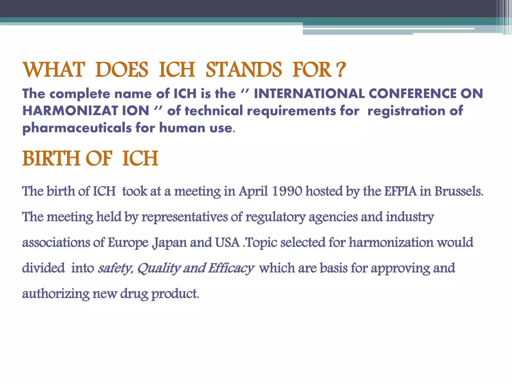 WHAT DOES ICH STANDS FOR ?
The complete name of ICH is the ‘’ INTERNATIONAL CONFERENCE ON
HARMONIZAT ION ‘’ of technical requirements for registration of
pharmaceuticals for human use.
BIRTH OF ICH
The birth of ICH took at a meeting in April 1990 hosted by the EFPIA in Brussels.
The meeting held by representatives of regulatory agencies and industry
associations of Europe ,Japan and USA .Topic selected for harmonization would
divided into safety, Quality and Efficacy which are basis for approving and
authorizing new drug product.
 