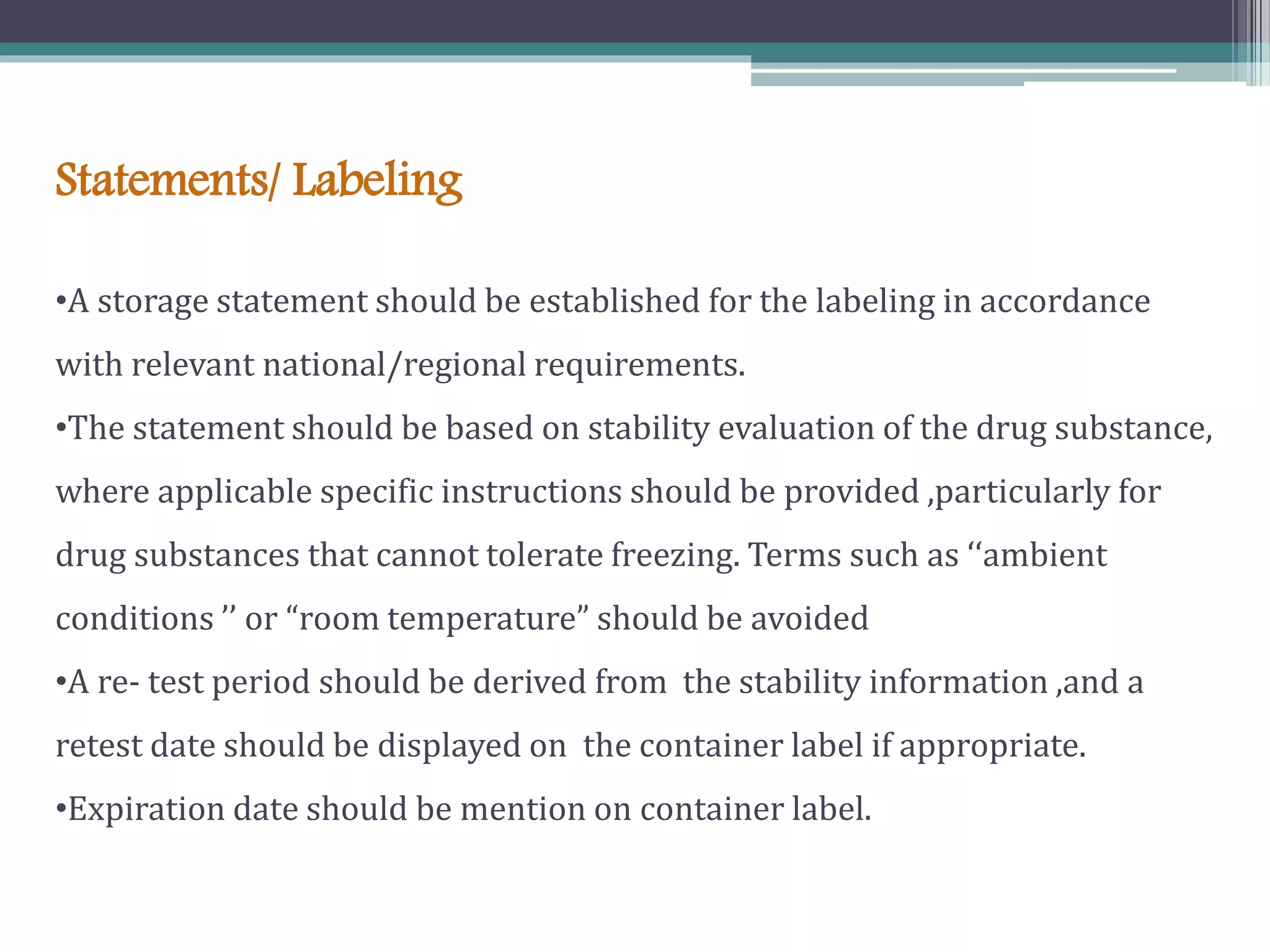 Statements/ Labeling
•A storage statement should be established for the labeling in accordance
with relevant national/regional requirements.
•The statement should be based on stability evaluation of the drug substance,
where applicable specific instructions should be provided ,particularly for
drug substances that cannot tolerate freezing. Terms such as ‘‘ambient
conditions ’’ or “room temperature” should be avoided
•A re- test period should be derived from the stability information ,and a
retest date should be displayed on the container label if appropriate.
•Expiration date should be mention on container label.
 