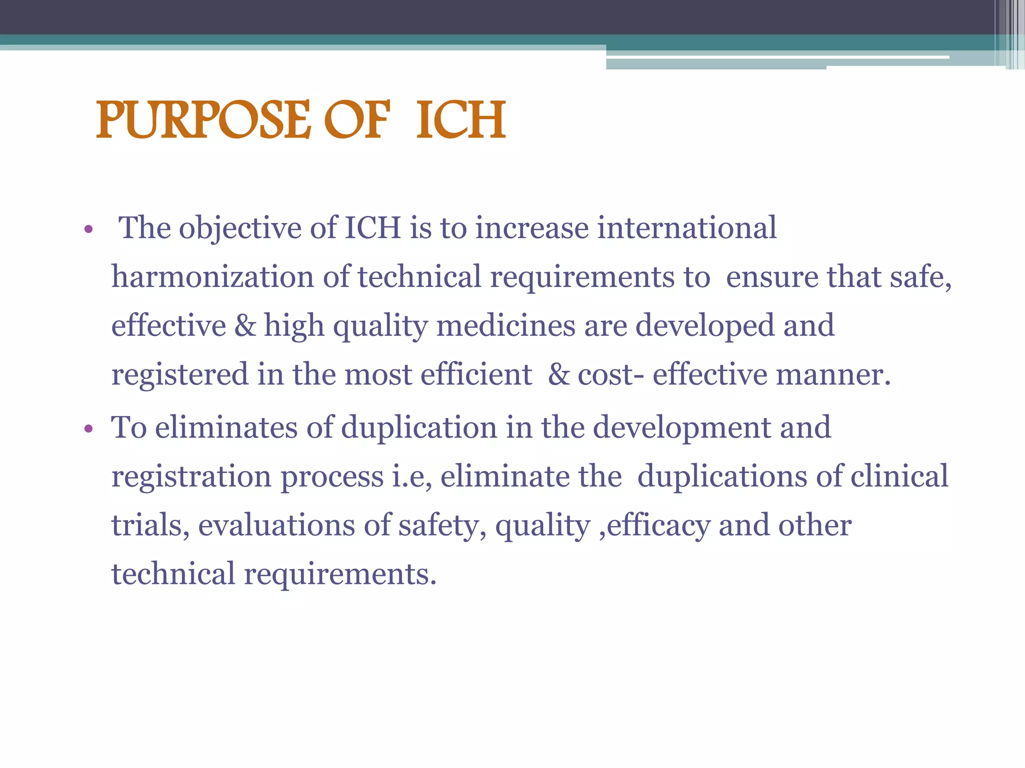 PURPOSE OF ICH
• The objective of ICH is to increase international
harmonization of technical requirements to ensure that safe,
effective & high quality medicines are developed and
registered in the most efficient & cost- effective manner.
• To eliminates of duplication in the development and
registration process i.e, eliminate the duplications of clinical
trials, evaluations of safety, quality ,efficacy and other
technical requirements.
 