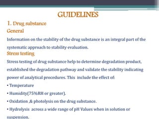 GUIDELINES
1. Drug substance
General
Information on the stability of the drug substance is an integral part of the
systematic approach to stability evaluation.
Stress testing
Stress testing of drug substance help to determine degradation product,
established the degradation pathway and validate the stability indicating
power of analytical procedures. This include the effect of:
• Temperature
• Humidity(75%RH or greater).
• Oxidation ,& photolysis on the drug substance.
• Hydrolysis across a wide range of pH Values when in solution or
suspension.
 