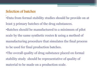 .
Selection of batches
•Data from formal stability studies should be provide on at
least 3 primary batches of the drug substances.
•Batches should be manufactured to a minimum of pilot
scale by the same synthetic routes & using a method of
manufacturing procedure that simulates the final process
to be used for final production batches.
•The overall quality of drug substance placed on formal
stability study should be representative of quality of
material to be made on a production scale.
 
