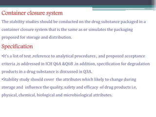 Container closure system
The stability studies should be conducted on the drug substance packaged in a
container closure system that is the same as or simulates the packaging
proposed for storage and distribution.
Specification
•It’s a list of test ,reference to analytical procedures , and proposed acceptance
criteria ,is addressed in ICH Q6A &Q6B .in addition, specification for degradation
products in a drug substance is discussed in Q3A.
•Stability study should cover the attributes which likely to change during
storage and influence the quality, safety and efficacy of drug products i.e,
physical, chemical, biological and microbiological attributes.
 