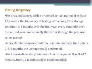 Testing frequency
•For drug substances with a proposed re-test period of at least
12 months, the frequency of testing at the long term storage
condition is 3 months over the first year, every 6 months over
the second year ,and annually thereafter through the proposed
retest period.
•At accelerated storage condition , a minimum three time points
0, 3, 6 months the testing should performed.
•For intermediate study minimum four time points 0, 6, 9 &12
months ,from 12 month study is recommended.
 