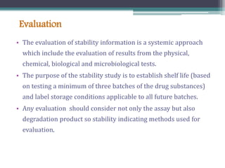 Evaluation
• The evaluation of stability information is a systemic approach
which include the evaluation of results from the physical,
chemical, biological and microbiological tests.
• The purpose of the stability study is to establish shelf life (based
on testing a minimum of three batches of the drug substances)
and label storage conditions applicable to all future batches.
• Any evaluation should consider not only the assay but also
degradation product so stability indicating methods used for
evaluation.
 