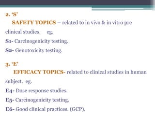 2. ‘S’
SAFETY TOPICS – related to in vivo & in vitro pre
clinical studies. eg.
S1- Carcinogenicity testing.
S2- Genotoxicity testing.
3. ‘E’
EFFICACY TOPICS- related to clinical studies in human
subject. eg.
E4- Dose response studies.
E5- Carcinogenicity testing.
E6- Good clinical practices. (GCP).
 