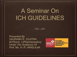 A Seminar On
ICH GUIDELINES
Presented By
SAURABH R. SOJITRA
M.Pharm. I (Pharmaceutics)
Under The Guidance Of
Prof. Ms. H. R. HINGLAJIA
 