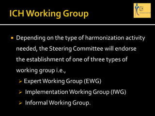  Depending on the type of harmonization activity
needed, the Steering Committee will endorse
the establishment of one of three types of
working group i.e.,
 ExpertWorking Group (EWG)
 Implementation Working Group (IWG)
 Informal Working Group.
 