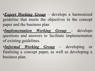 •Expert Working Group – develops a harmonized
guideline that meets the objectives in the concept
paper and the business plan
•Implementation Working Group – develops
questions and answers to facilitate implementation
of existing guidelines.
•Informal Working Group – developing or
finalising a concept paper, as well as developing a
business plan.
 