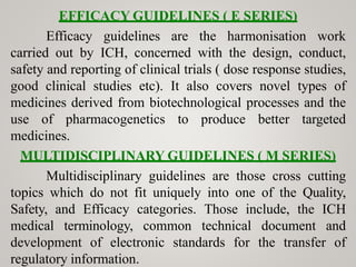EFFICACY GUIDELINES ( E SERIES)
Efficacy guidelines are the harmonisation work
carried out by ICH, concerned with the design, conduct,
safety and reporting of clinical trials ( dose response studies,
good clinical studies etc). It also covers novel types of
medicines derived from biotechnological processes and the
use of pharmacogenetics to produce better targeted
medicines.
MULTIDISCIPLINARY GUIDELINES ( M SERIES)
Multidisciplinary guidelines are those cross cutting
topics which do not fit uniquely into one of the Quality,
Safety, and Efficacy categories. Those include, the ICH
medical terminology, common technical document and
development of electronic standards for the transfer of
regulatory information.
 