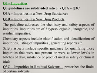 Q3 – Impurities
Q3 guidelines are subdivided into 3 :- Q3A – Q3C
Q3A – Impurities in a New Drug Substances
Q3B – Impurities in a New Drug Products
The guideline addresses the chemistry and safety aspects of
impurities. Impurities are of 3 types:- organic , inorganic, and
residual impurities.
Chemistry aspects include classification and identification of
impurities, listing of impurities , generating reports etc.
Safety aspects include specific guidance for qualifying those
impurities that were not present or were at lower levels in
batches of drug substance or product used in safety or clinical
trials
Q3C – Impurities in Residual Solvents – prescribes the limits
of certain solvents
 