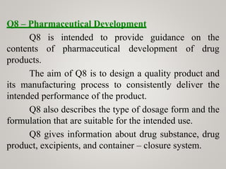 Q8 – Pharmaceutical Development
Q8
contents
products.
is intended to provide guidance
of pharmaceutical development
on the
of drug
The aim of Q8 is to design a quality product and
its manufacturing process to consistently deliver the
intended performance of the product.
Q8 also describes the type of dosage form and the
formulation that are suitable for the intended use.
Q8 gives information about drug substance, drug
product, excipients, and container – closure system.
 
