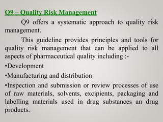 Q9 – Quality Risk Management
Q9 offers a systematic approach to quality risk
management.
This guideline provides principles and tools for
quality risk management that can be applied to all
aspects of pharmaceutical quality including :-
•Development
•Manufacturing and distribution
•Inspection and submission or review processes of use
of raw materials, solvents, excipients, packaging and
labelling materials used in drug substances an drug
products.
 
