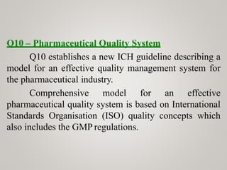 Q10 – Pharmaceutical Quality System
Q10 establishes a new ICH guideline describing a
model for an effective quality management system for
the pharmaceutical industry.
Comprehensive model for an effective
pharmaceutical quality system is based on International
Standards Organisation (ISO) quality concepts which
also includes the GMP regulations.
 