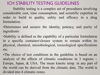 ICH STABILITY TESTING GUIDELINES
Stability testing is a complex set of procedures involving
considerable cost, time consumption, and scientific expertise in
order to build in quality, safety and efficacy in a drug
formulation.
•Determines and assures the identity, potency, and purity of
ingredients
•Stability is defined as the capability of a particular formulation
in a specific container/closure system to remain within its
physical, chemical, microbiological, toxicological specifications
etc.
•The choice of test conditions in the guideline is based on an
analysis of the effects of climatic conditions in 3 regions –
Europe, Japan, & USA. The mean kinetic temp. in any part of
the world can be derived from the climatic data. The world is
divided into 4 climatic zones.
 