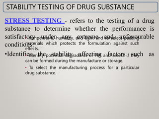 STRESS TESTING - refers to the testing of a drug
substance to determine whether the performance is
under any extreme and unfavourable
satisfactory
conditions.
•Identifies the stability affecting factors such as
STABILITY TESTING OF DRUG SUBSTANCE
• temperature, humidity, and light and to select packing
materials which protects the formulation against such
effects.
• Identify potential degradants of API and assess if they
can be formed during the manufacture or storage.
• To select the manufacturing process for a particular
drug substance.
 