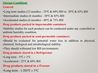 Storage Conditions
General
•Long term studies (12 months) - 25℃ & 60% RH or 30℃ & 65% RH
•Intermediate studies (6 months) - 30℃ & 65% RH
•Accelerated studies (6 months) - 40℃ & 75% RH
Drug products packed in impermeable containers
•Stability studies for such products can be conducted under any controlled or
ambient humidity condition.
Drug products packed in semi-permeable containers
•Should be evaluated for potential water loss in addition to physical,
chemical, biological and mirobiological stability.
•They should withstand low RH environments.
Drug products stored in a Refrigerator
•Long term - 5℃ ± 3℃
•Accelerated - 25℃ & 60% RH
Drug products stored in a Freezer
•Long term – (-20)℃ ± 3℃
 